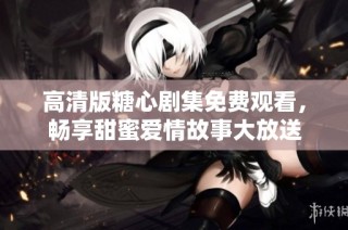 高清版糖心剧集免费观看，畅享甜蜜爱情故事大放送