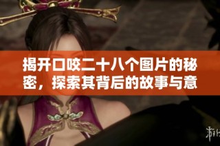 揭开口咬二十八个图片的秘密，探索其背后的故事与意义