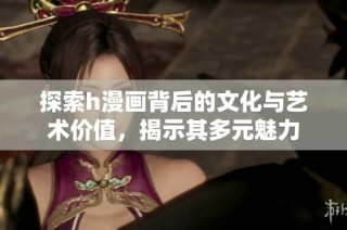 探索h漫画背后的文化与艺术价值，揭示其多元魅力