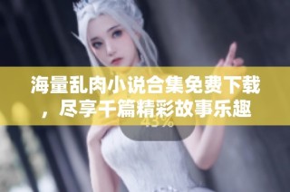 海量乱肉小说合集免费下载，尽享千篇精彩故事乐趣