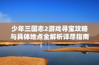 少年三国志2游戏寻宝攻略与具体地点全解析详尽指南