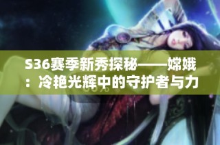S36赛季新秀探秘——嫦娥：冷艳光辉中的守护者与力量化身