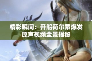 精彩瞬间：开船荷尔蒙爆发原声视频全景揭秘