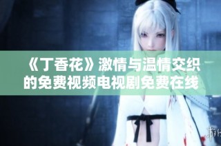 《丁香花》激情与温情交织的免费视频电视剧免费在线观看