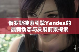 俄罗斯搜索引擎Yandex的最新动态与发展前景探索
