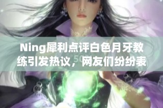 Ning犀利点评白色月牙教练引发热议，网友们纷纷表态