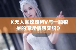《无人区玫瑰MV与一颗狼星的深邃情感交织》