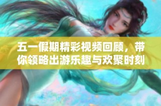 五一假期精彩视频回顾，带你领略出游乐趣与欢聚时刻