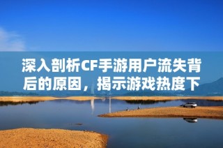 深入剖析CF手游用户流失背后的原因，揭示游戏热度下降的多重因素与影响
