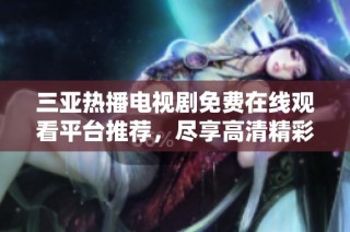 三亚热播电视剧免费在线观看平台推荐，尽享高清精彩内容