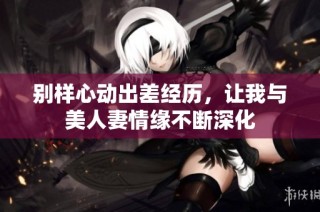 别样心动出差经历，让我与美人妻情缘不断深化