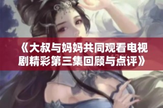 《大叔与妈妈共同观看电视剧精彩第三集回顾与点评》