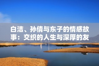 白洁、孙倩与东子的情感故事：交织的人生与深厚的友谊