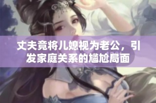 丈夫竟将儿媳视为老公，引发家庭关系的尴尬局面