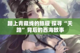 踏上青藏线的旅程 探寻“天路”背后的西海故事