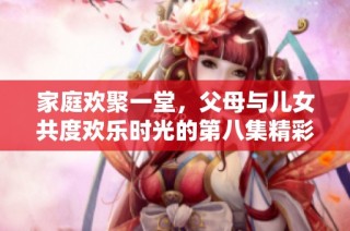 家庭欢聚一堂，父母与儿女共度欢乐时光的第八集精彩回顾