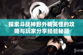 探索斗战神野外精英怪的攻略与玩家分享经验秘籍