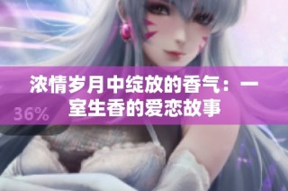 浓情岁月中绽放的香气：一室生香的爱恋故事