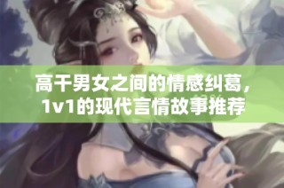 高干男女之间的情感纠葛，1v1的现代言情故事推荐