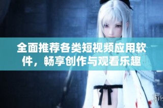 全面推荐各类短视频应用软件，畅享创作与观看乐趣
