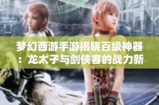 梦幻西游手游揭晓百级神器：龙太子与剑侠客的战力新篇章