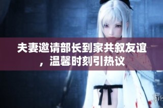 夫妻邀请部长到家共叙友谊，温馨时刻引热议