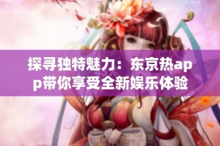 探寻独特魅力：东京热app带你享受全新娱乐体验