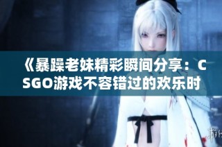《暴躁老妹精彩瞬间分享：CSGO游戏不容错过的欢乐时刻》