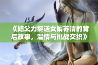 《姑父力挺送女婿苏清的背后故事，温情与挑战交织》