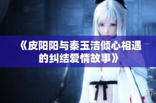 《皮阳阳与秦玉洁倾心相遇的纠结爱情故事》