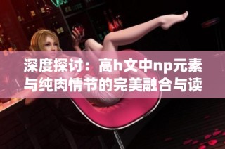 深度探讨：高h文中np元素与纯肉情节的完美融合与读者期待分析