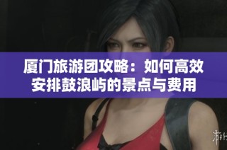 厦门旅游团攻略：如何高效安排鼓浪屿的景点与费用
