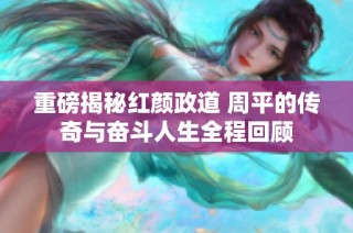 重磅揭秘红颜政道 周平的传奇与奋斗人生全程回顾