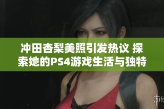 冲田杏梨美照引发热议 探索她的PS4游戏生活与独特魅力