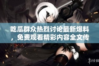 吃瓜群众热烈讨论最新爆料，免费观看精彩内容全文传送门已开启
