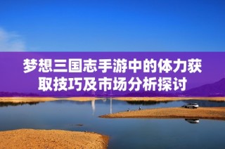 梦想三国志手游中的体力获取技巧及市场分析探讨