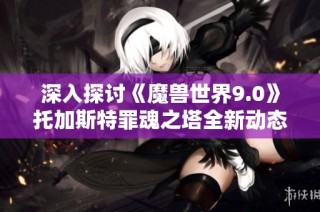 深入探讨《魔兽世界9.0》托加斯特罪魂之塔全新动态地图机制解析与玩法攻略