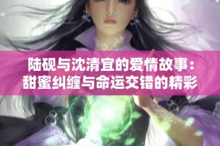 陆砚与沈清宜的爱情故事：甜蜜纠缠与命运交错的精彩小说