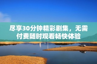 尽享30分钟精彩剧集，无需付费随时观看畅快体验