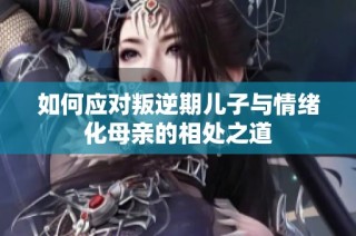 如何应对叛逆期儿子与情绪化母亲的相处之道