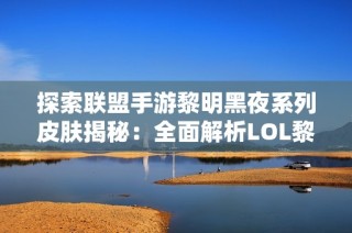 探索联盟手游黎明黑夜系列皮肤揭秘：全面解析LOL黎明使者与黑夜使者背后的故事与设计
