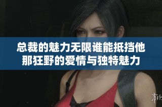 总裁的魅力无限谁能抵挡他那狂野的爱情与独特魅力