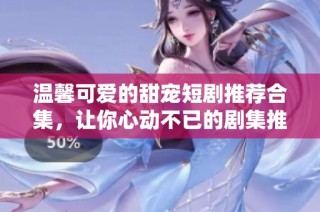 温馨可爱的甜宠短剧推荐合集，让你心动不已的剧集推荐