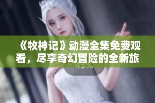 《牧神记》动漫全集免费观看，尽享奇幻冒险的全新旅程！