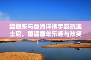 樊振东与覃海洋携手游玩迪士尼，重温童年乐趣与欢笑