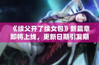 《续父开了续女包》新篇章即将上线，更新日期引发期待