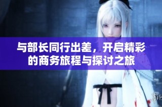 与部长同行出差，开启精彩的商务旅程与探讨之旅