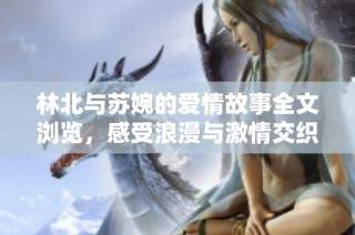 林北与苏婉的爱情故事全文浏览，感受浪漫与激情交织的情感旅程