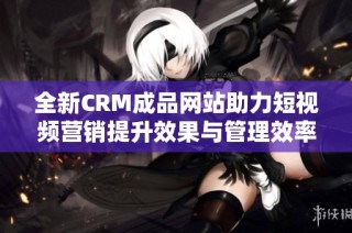 全新CRM成品网站助力短视频营销提升效果与管理效率