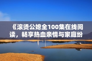 《滚烫公媳全100集在线阅读，畅享热血亲情与家庭纷争》